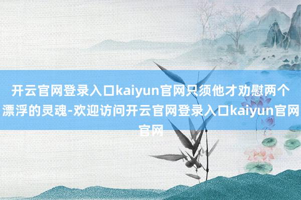开云官网登录入口kaiyun官网只须他才劝慰两个漂浮的灵魂-欢迎访问开云官网登录入口kaiyun官网