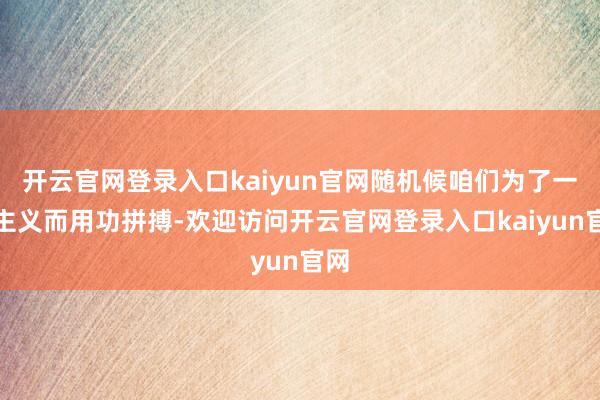 开云官网登录入口kaiyun官网随机候咱们为了一个主义而用功拼搏-欢迎访问开云官网登录入口kaiyun官网