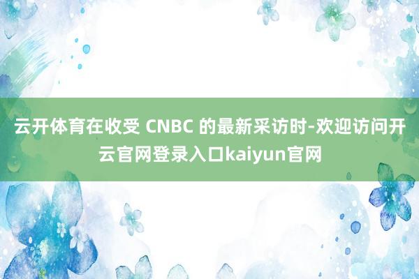 云开体育在收受 CNBC 的最新采访时-欢迎访问开云官网登录入口kaiyun官网