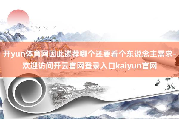 开yun体育网因此遴荐哪个还要看个东说念主需求-欢迎访问开云官网登录入口kaiyun官网