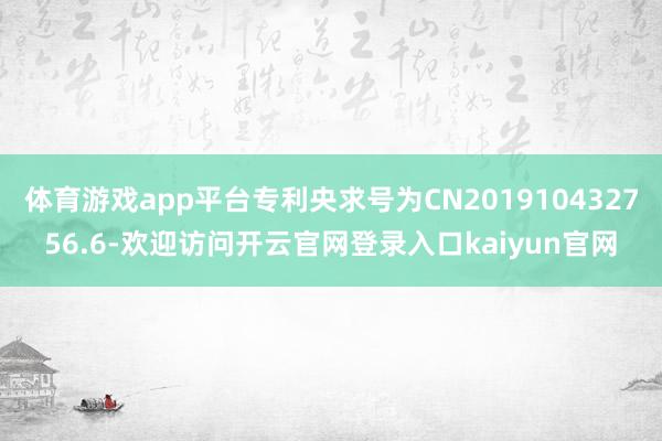 体育游戏app平台专利央求号为CN201910432756.6-欢迎访问开云官网登录入口kaiyun官网