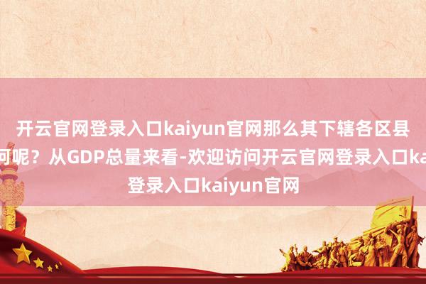 开云官网登录入口kaiyun官网那么其下辖各区县又弘扬如何呢？从GDP总量来看-欢迎访问开云官网登录入口kaiyun官网