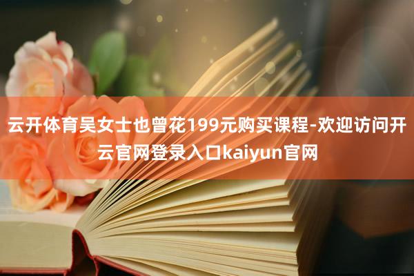 云开体育吴女士也曾花199元购买课程-欢迎访问开云官网登录入口kaiyun官网