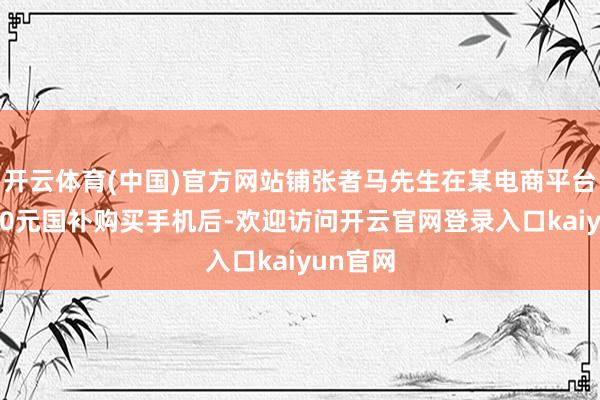 开云体育(中国)官方网站铺张者马先生在某电商平台使用400元国补购买手机后-欢迎访问开云官网登录入口kaiyun官网