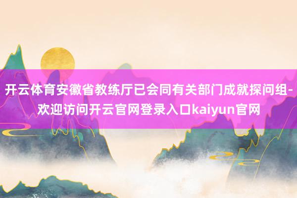 开云体育安徽省教练厅已会同有关部门成就探问组-欢迎访问开云官网登录入口kaiyun官网