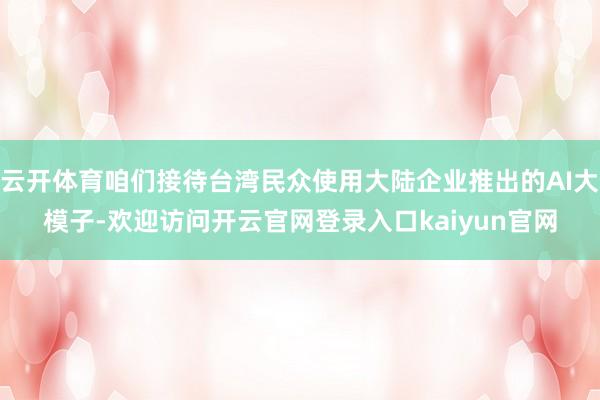 云开体育咱们接待台湾民众使用大陆企业推出的AI大模子-欢迎访问开云官网登录入口kaiyun官网