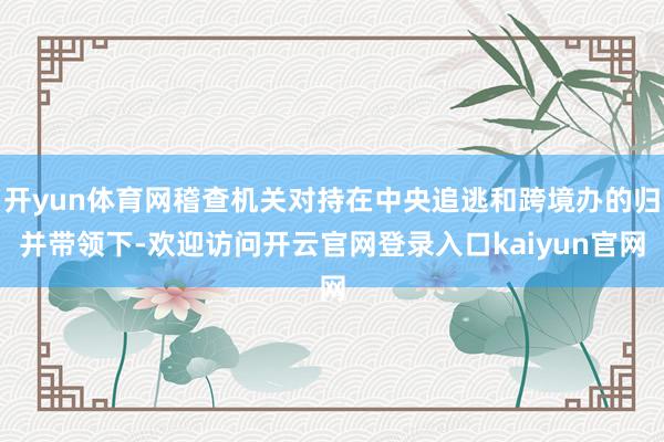 开yun体育网稽查机关对持在中央追逃和跨境办的归并带领下-欢迎访问开云官网登录入口kaiyun官网