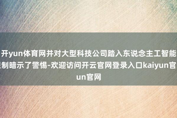 开yun体育网并对大型科技公司踏入东说念主工智能限制暗示了警惕-欢迎访问开云官网登录入口kaiyun官网