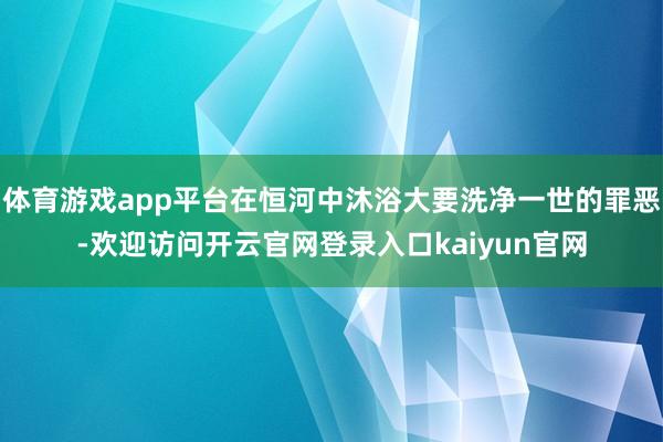 体育游戏app平台在恒河中沐浴大要洗净一世的罪恶-欢迎访问开云官网登录入口kaiyun官网