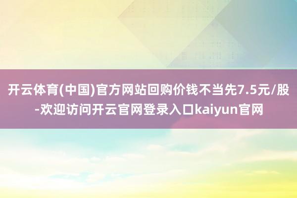开云体育(中国)官方网站回购价钱不当先7.5元/股-欢迎访问开云官网登录入口kaiyun官网