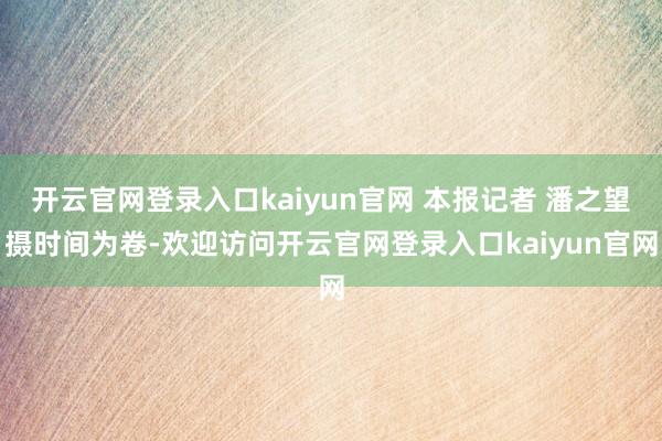 开云官网登录入口kaiyun官网 本报记者 潘之望摄时间为卷-欢迎访问开云官网登录入口kaiyun官网
