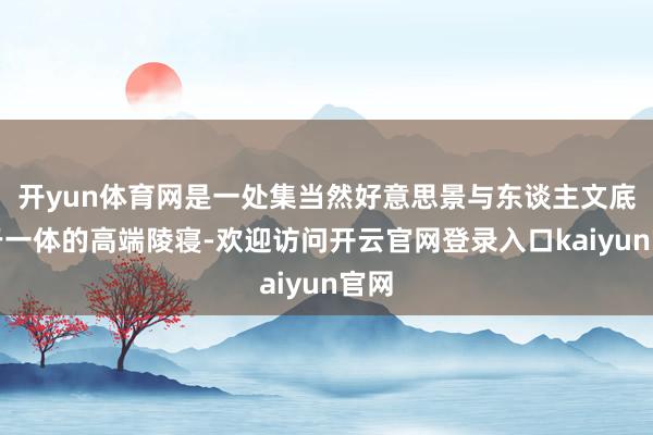 开yun体育网是一处集当然好意思景与东谈主文底蕴于一体的高端陵寝-欢迎访问开云官网登录入口kaiyun官网