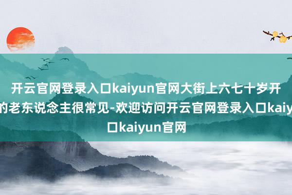 开云官网登录入口kaiyun官网大街上六七十岁开出租车的老东说念主很常见-欢迎访问开云官网登录入口kaiyun官网
