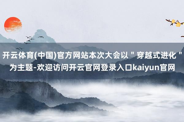 开云体育(中国)官方网站本次大会以＂穿越式进化＂为主题-欢迎访问开云官网登录入口kaiyun官网