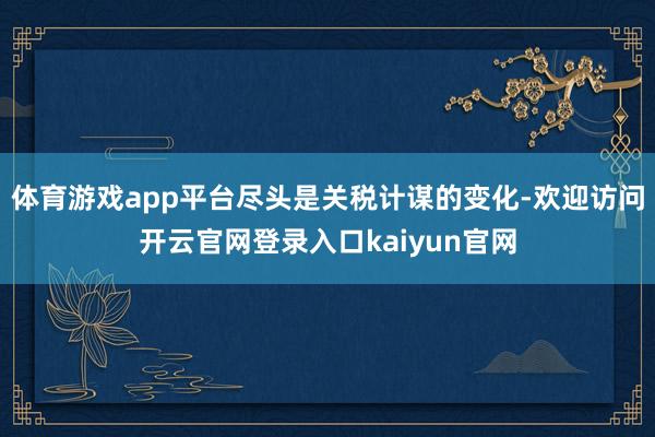 体育游戏app平台尽头是关税计谋的变化-欢迎访问开云官网登录入口kaiyun官网