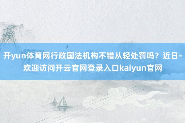 开yun体育网行政国法机构不错从轻处罚吗？近日-欢迎访问开云官网登录入口kaiyun官网