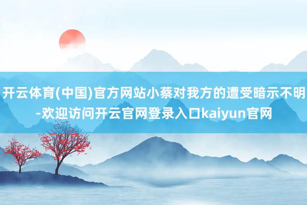 开云体育(中国)官方网站小蔡对我方的遭受暗示不明-欢迎访问开云官网登录入口kaiyun官网