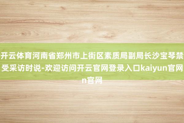 开云体育河南省郑州市上街区素质局副局长沙宝琴禁受采访时说-欢迎访问开云官网登录入口kaiyun官网