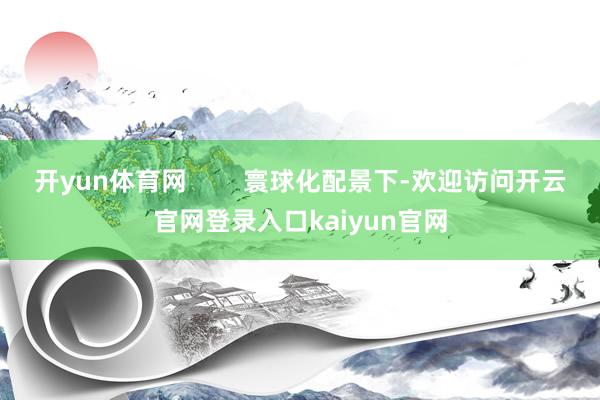 开yun体育网        寰球化配景下-欢迎访问开云官网登录入口kaiyun官网