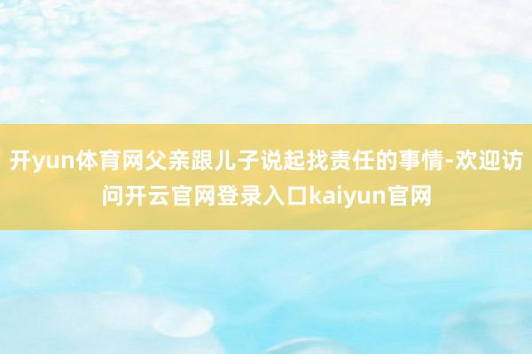 开yun体育网父亲跟儿子说起找责任的事情-欢迎访问开云官网登录入口kaiyun官网