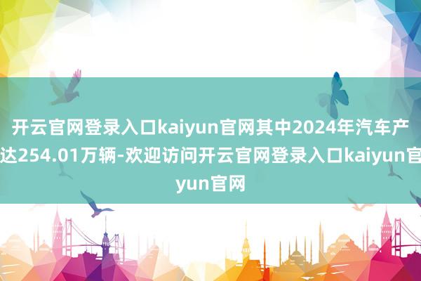 开云官网登录入口kaiyun官网其中2024年汽车产量达254.01万辆-欢迎访问开云官网登录入口kaiyun官网