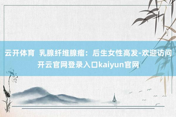 云开体育  乳腺纤维腺瘤：后生女性高发-欢迎访问开云官网登录入口kaiyun官网