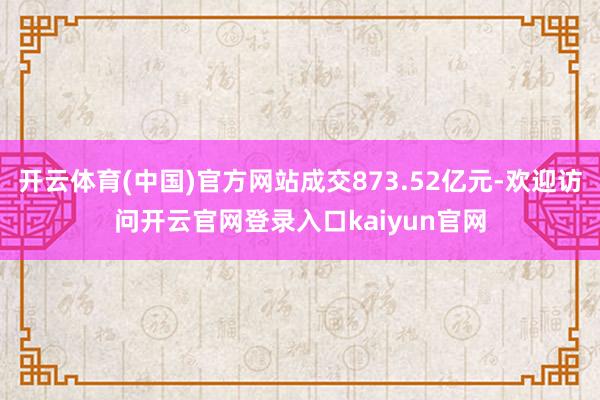 开云体育(中国)官方网站成交873.52亿元-欢迎访问开云官网登录入口kaiyun官网