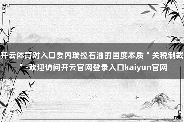 开云体育对入口委内瑞拉石油的国度本质＂关税制裁＂-欢迎访问开云官网登录入口kaiyun官网
