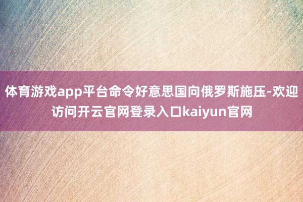 体育游戏app平台命令好意思国向俄罗斯施压-欢迎访问开云官网登录入口kaiyun官网
