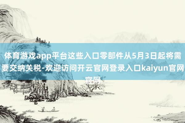 体育游戏app平台这些入口零部件从5月3日起将需要交纳关税-欢迎访问开云官网登录入口kaiyun官网