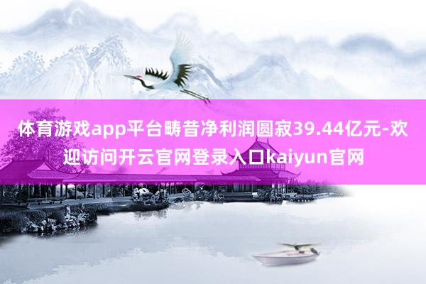 体育游戏app平台畴昔净利润圆寂39.44亿元-欢迎访问开云官网登录入口kaiyun官网
