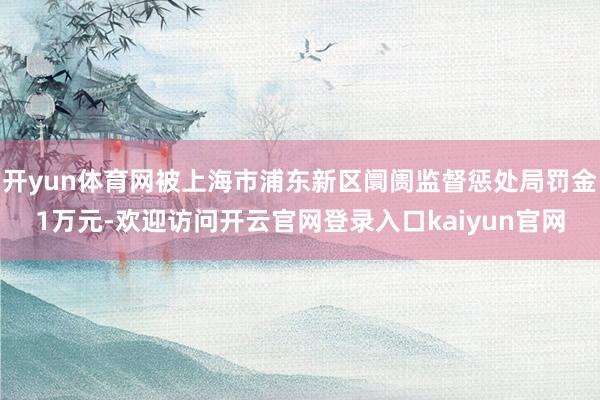 开yun体育网被上海市浦东新区阛阓监督惩处局罚金1万元-欢迎访问开云官网登录入口kaiyun官网