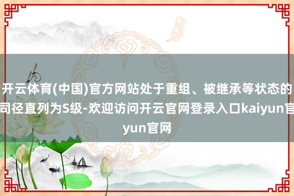 开云体育(中国)官方网站处于重组、被继承等状态的公司径直列为S级-欢迎访问开云官网登录入口kaiyun官网