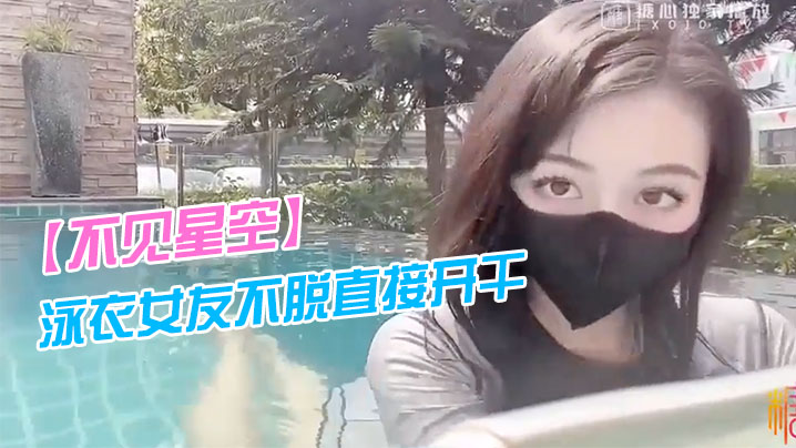 不见星空泳衣女友不脱直接开干_激情死水库_被插的太的爽肉棒裹出白浆_后入爆怼缴射